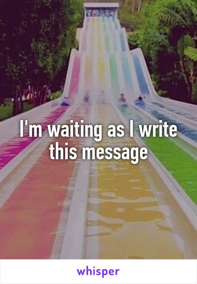 I'm waiting as I write
 this message 