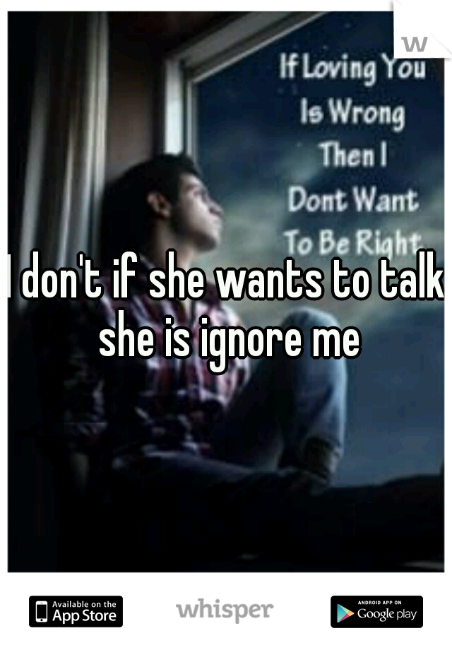 I don't if she wants to talk she is ignore me