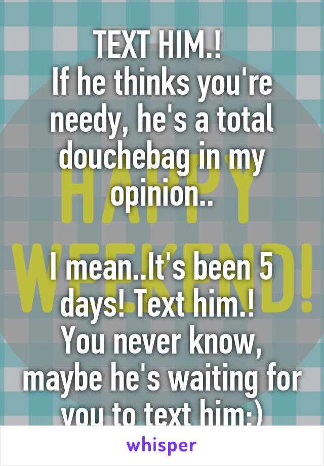 TEXT HIM.! 
If he thinks you're needy, he's a total douchebag in my opinion..

I mean..It's been 5 days! Text him.! 
You never know, maybe he's waiting for you to text him:)