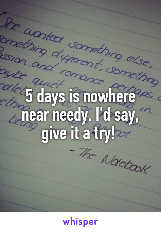 5 days is nowhere near needy. I'd say, give it a try! 