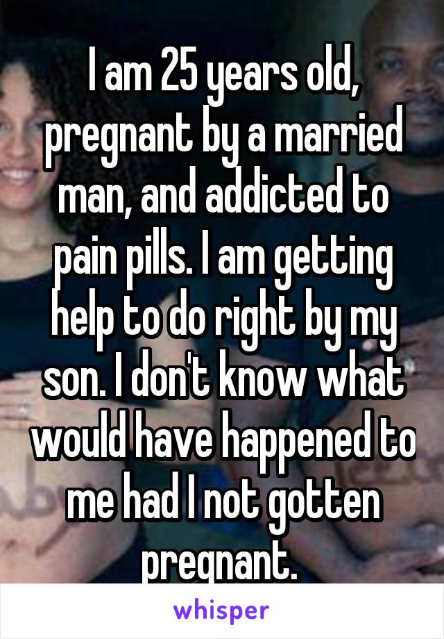 I am 25 years old, pregnant by a married man, and addicted to pain pills. I am getting help to do right by my son. I don't know what would have happened to me had I not gotten pregnant. 