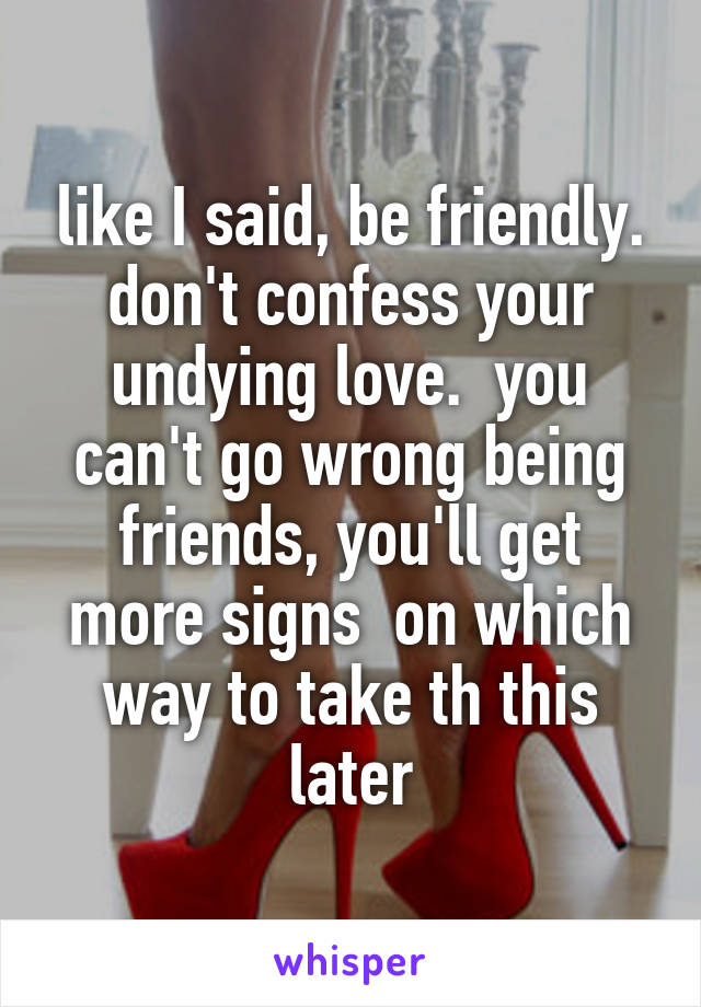 like I said, be friendly. don't confess your undying love.  you can't go wrong being friends, you'll get more signs  on which way to take th this later