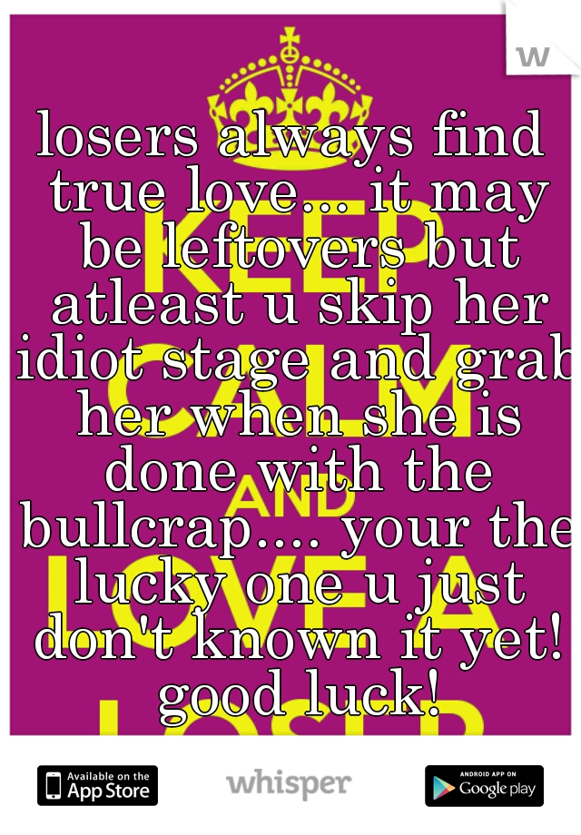 losers always find true love... it may be leftovers but atleast u skip her idiot stage and grab her when she is done with the bullcrap.... your the lucky one u just don't known it yet! good luck!