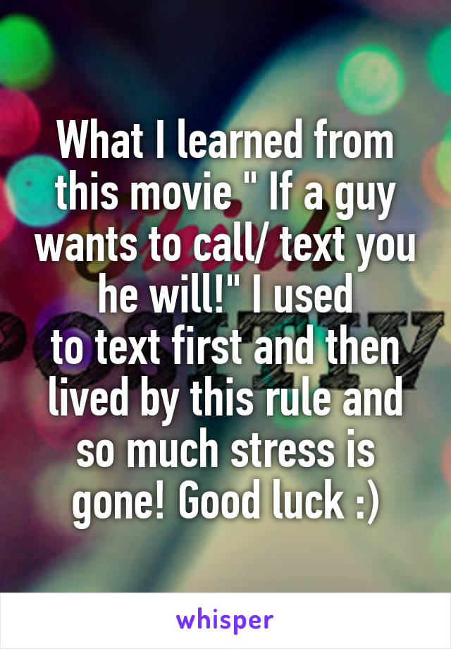 What I learned from this movie " If a guy wants to call/ text you he will!" I used
to text first and then lived by this rule and so much stress is gone! Good luck :)