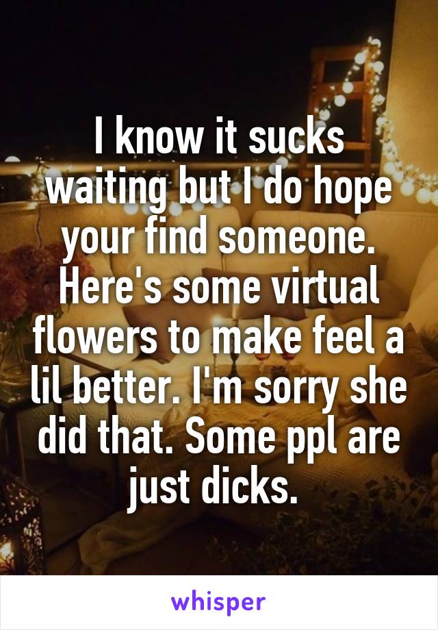 I know it sucks waiting but I do hope your find someone. Here's some virtual flowers to make feel a lil better. I'm sorry she did that. Some ppl are just dicks. 