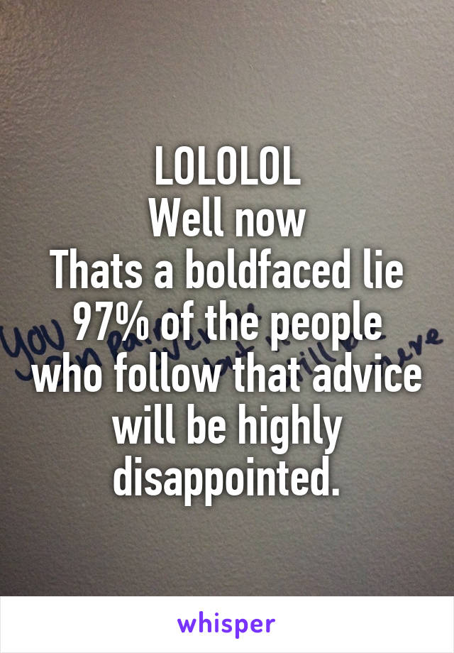 LOLOLOL
Well now
Thats a boldfaced lie
97% of the people who follow that advice will be highly disappointed.