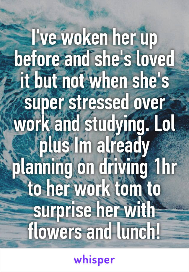 I've woken her up before and she's loved it but not when she's super stressed over work and studying. Lol plus Im already planning on driving 1hr to her work tom to surprise her with flowers and lunch!