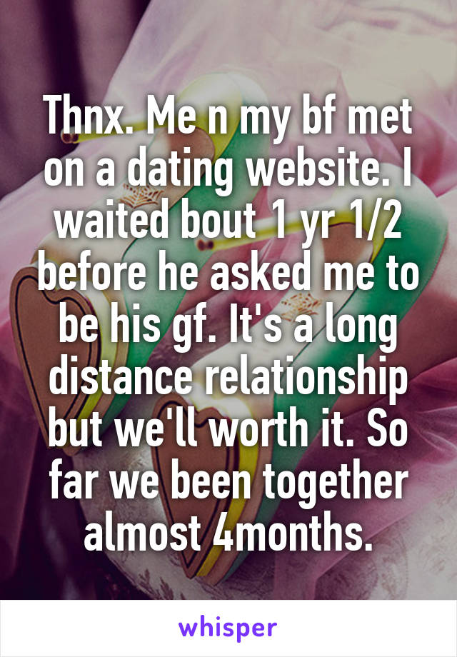 Thnx. Me n my bf met on a dating website. I waited bout 1 yr 1/2 before he asked me to be his gf. It's a long distance relationship but we'll worth it. So far we been together almost 4months.