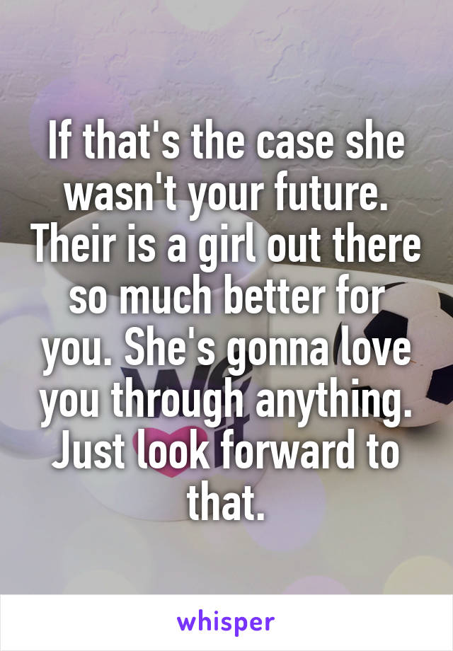 If that's the case she wasn't your future. Their is a girl out there so much better for you. She's gonna love you through anything. Just look forward to that.