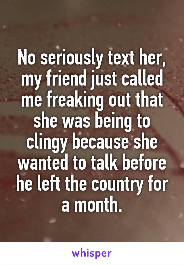 No seriously text her, my friend just called me freaking out that she was being to clingy because she wanted to talk before he left the country for a month.