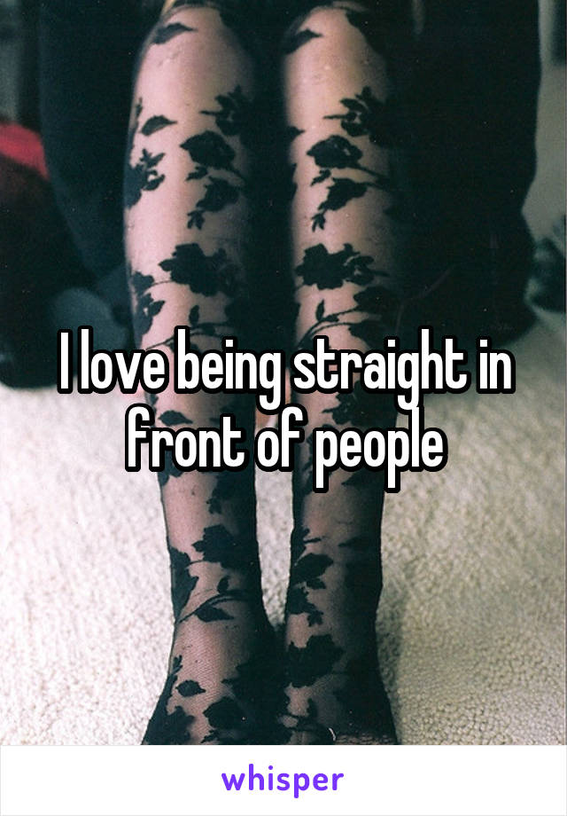 I love being straight in front of people