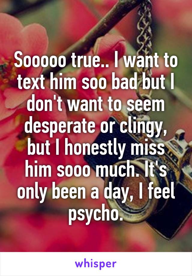 Sooooo true.. I want to text him soo bad but I don't want to seem desperate or clingy, but I honestly miss him sooo much. It's only been a day, I feel psycho.