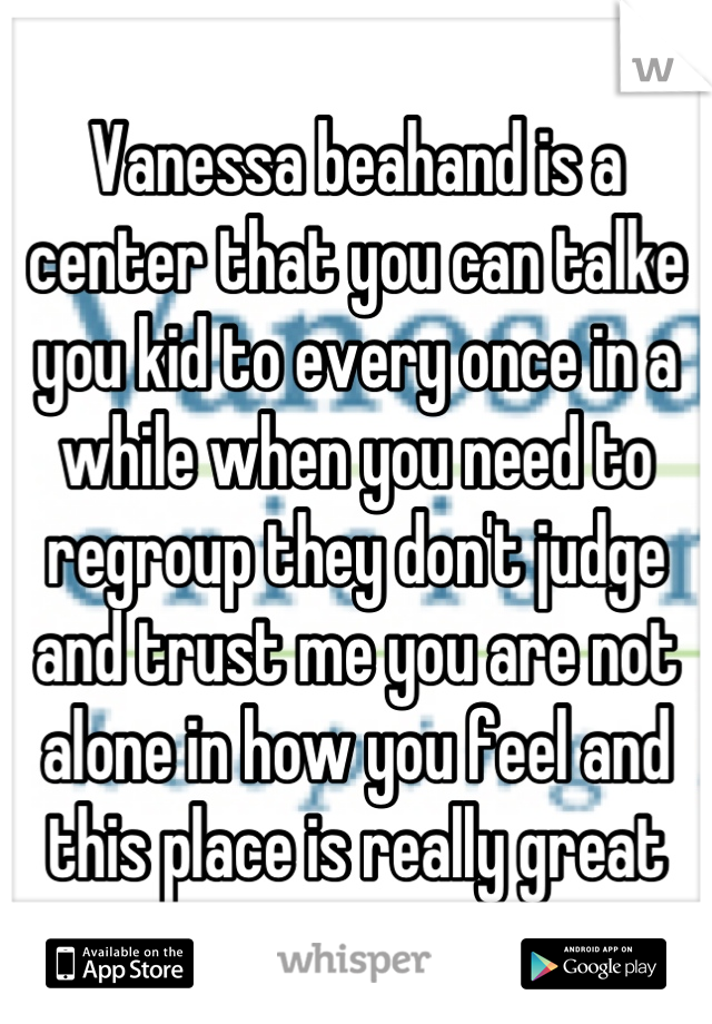 Vanessa beahand is a center that you can talke you kid to every once in a while when you need to regroup they don't judge and trust me you are not alone in how you feel and this place is really great