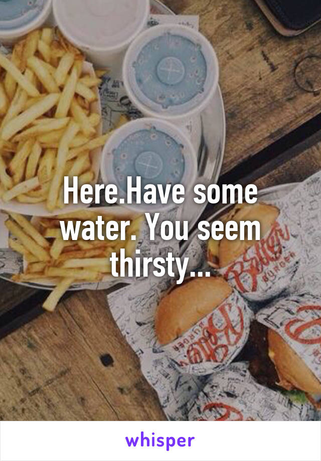 Here.Have some water. You seem thirsty...