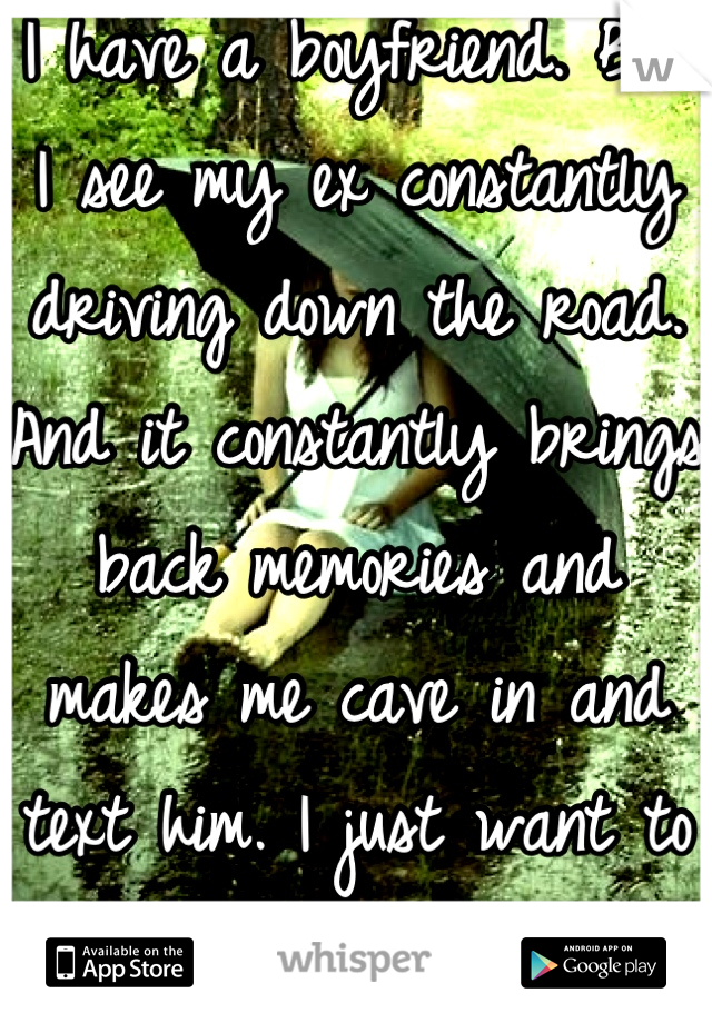 I have a boyfriend. But I see my ex constantly driving down the road. And it constantly brings back memories and makes me cave in and text him. I just want to move on. It's so hard.  