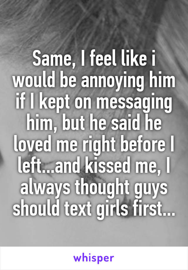 Same, I feel like i would be annoying him if I kept on messaging him, but he said he loved me right before I left...and kissed me, I always thought guys should text girls first...