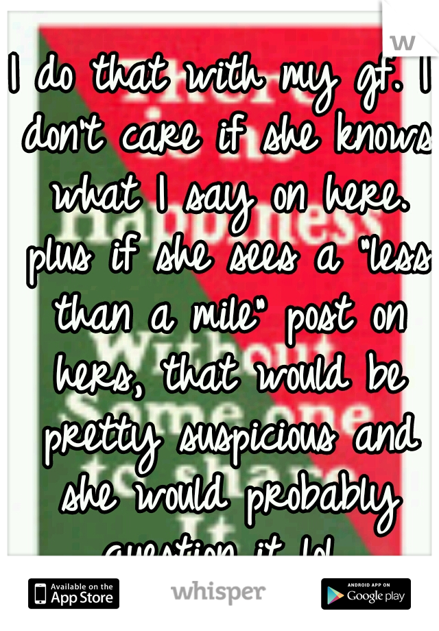 I do that with my gf. I don't care if she knows what I say on here. plus if she sees a "less than a mile" post on hers, that would be pretty suspicious and she would probably question it lol 