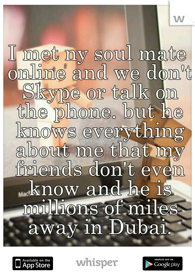 I met ny soul mate online and we don't Skype or talk on the phone. but he knows everything about me that my friends don't even know and he is millions of miles away in Dubai.