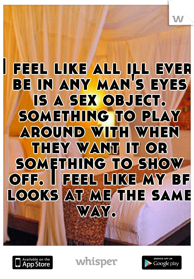 I feel like all ill ever be in any man's eyes is a sex object. something to play around with when they want it or something to show off. I feel like my bf looks at me the same way. 