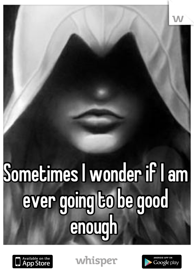 Sometimes I wonder if I am ever going to be good enough 