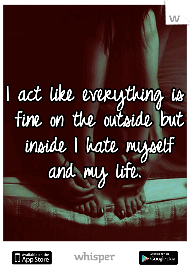 I act like everything is fine on the outside but inside I hate myself and my life. 