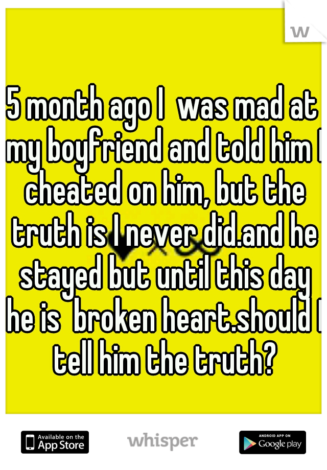 5 month ago I  was mad at my boyfriend and told him I cheated on him, but the truth is I never did.and he stayed but until this day he is  broken heart.should I tell him the truth?