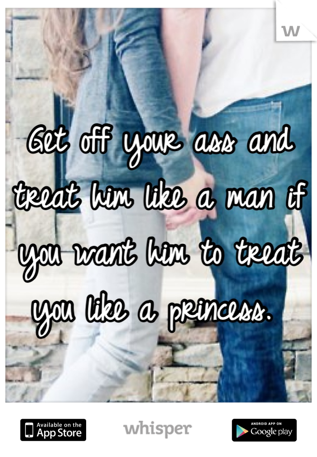 Get off your ass and treat him like a man if you want him to treat you like a princess. 