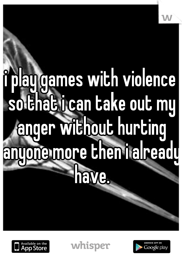 i play games with violence so that i can take out my anger without hurting anyone more then i already have.