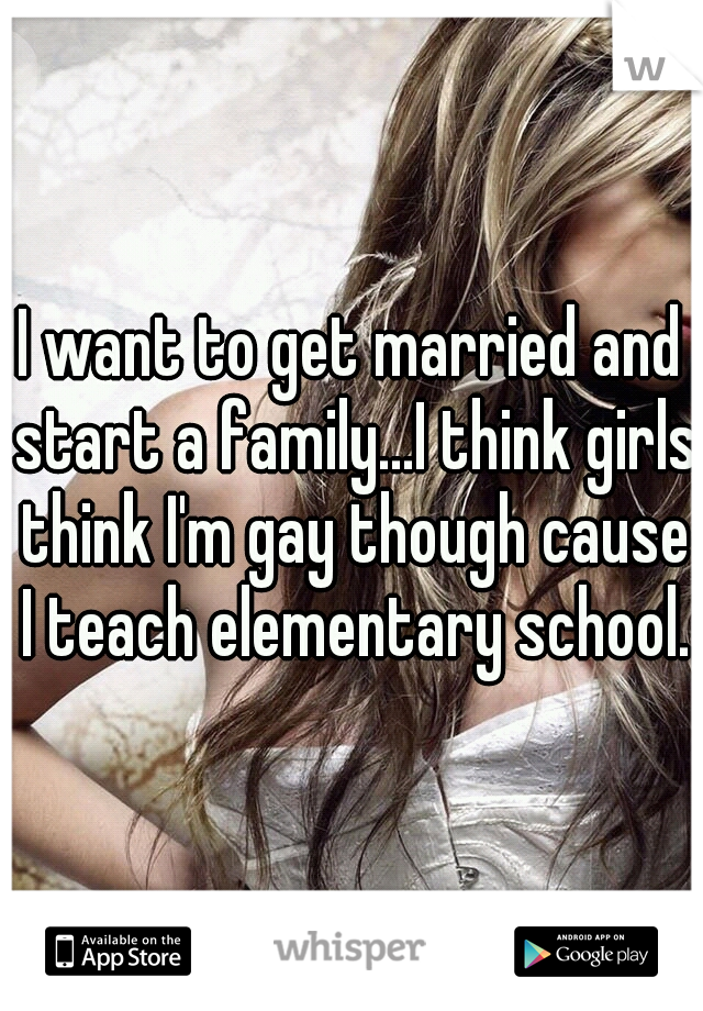 I want to get married and start a family...I think girls think I'm gay though cause I teach elementary school.