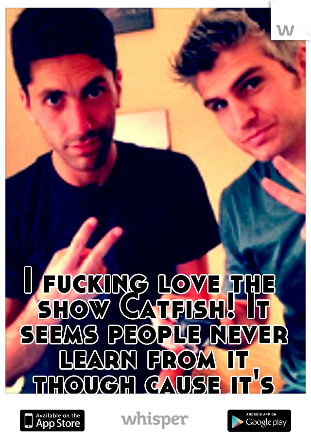 I fucking love the show Catfish! It seems people never learn from it though cause it's still airing! 