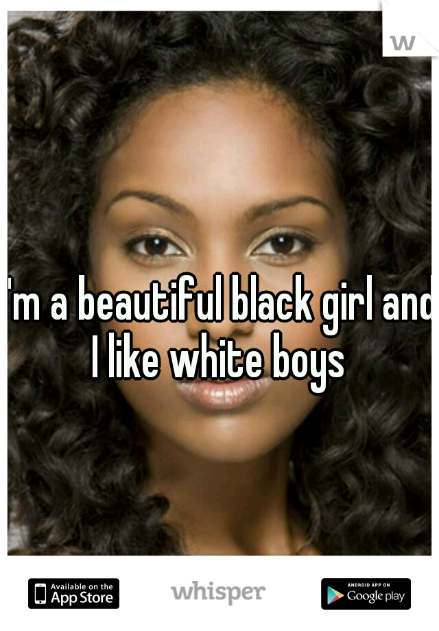 I'm a beautiful black girl and I like white boys 