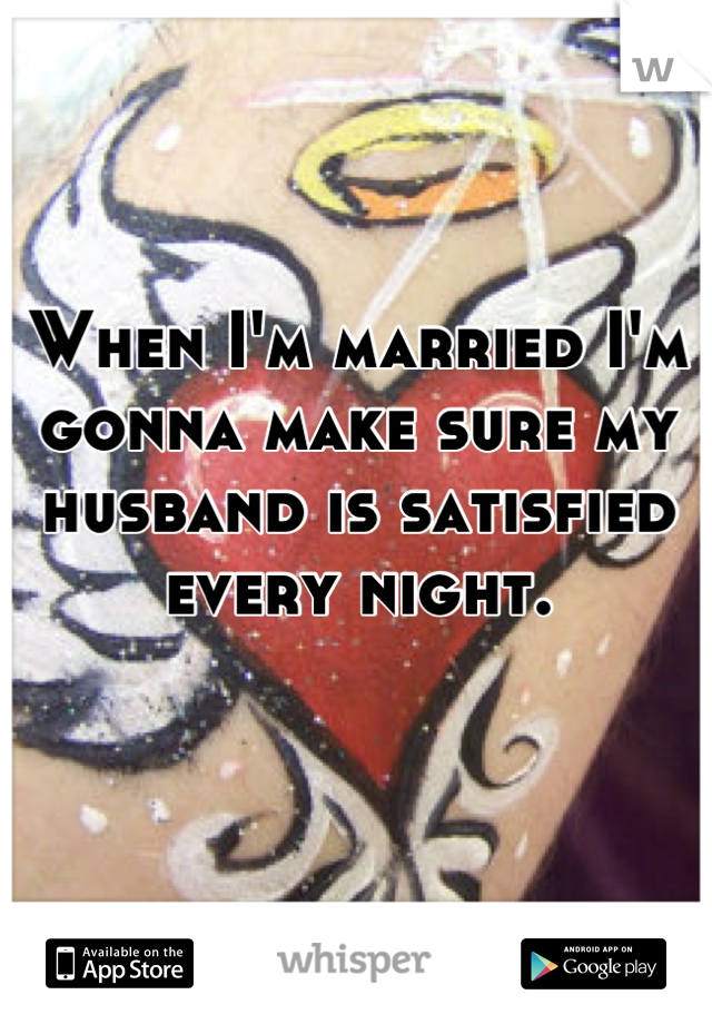 When I'm married I'm gonna make sure my husband is satisfied every night. 
 