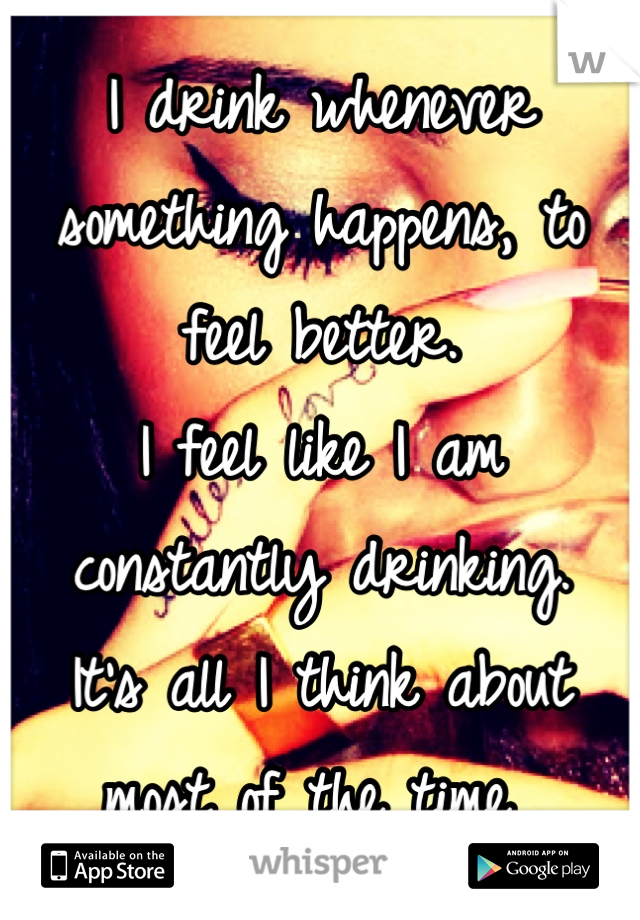 I drink whenever something happens, to feel better. 
I feel like I am constantly drinking.
It's all I think about most of the time 