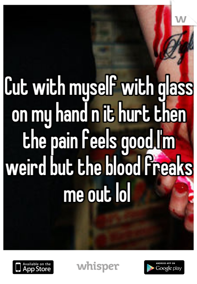 Cut with myself with glass on my hand n it hurt then the pain feels good I'm weird but the blood freaks me out lol 