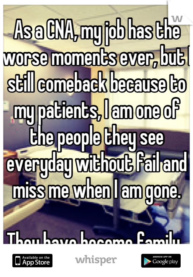 As a CNA, my job has the worse moments ever, but I still comeback because to my patients, I am one of the people they see everyday without fail and miss me when I am gone. 

They have become family. 