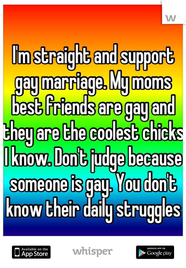 I'm straight and support gay marriage. My moms best friends are gay and they are the coolest chicks I know. Don't judge because someone is gay. You don't know their daily struggles