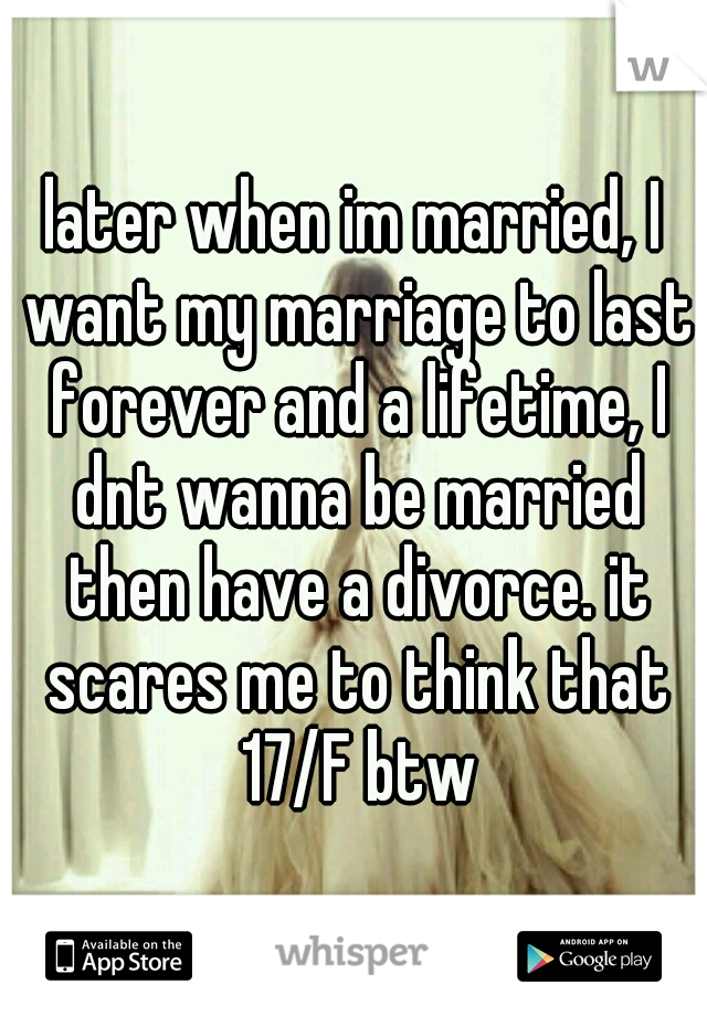 later when im married, I want my marriage to last forever and a lifetime, I dnt wanna be married then have a divorce. it scares me to think that 17/F btw