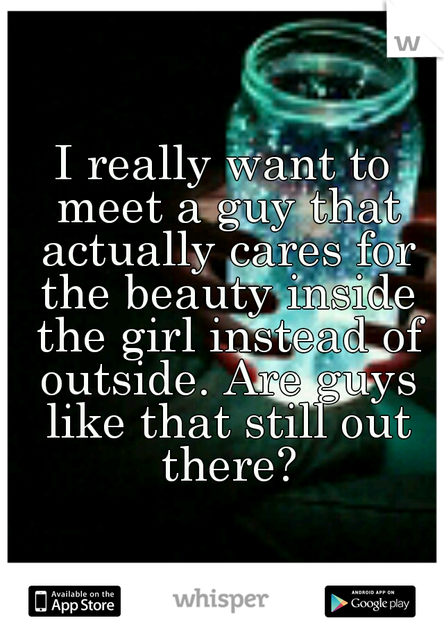 I really want to meet a guy that actually cares for the beauty inside the girl instead of outside. Are guys like that still out there?