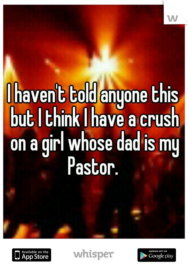 I haven't told anyone this but I think I have a crush on a girl whose dad is my Pastor. 