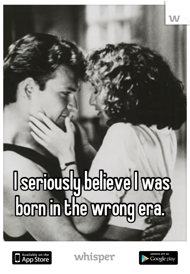 I seriously believe I was born in the wrong era. 