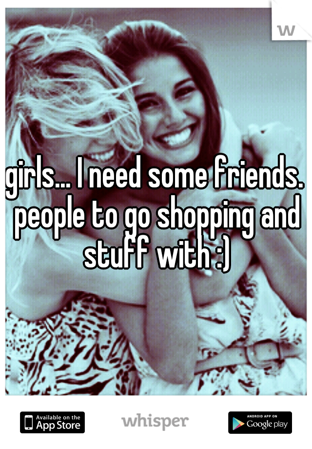 girls... I need some friends. people to go shopping and stuff with :)