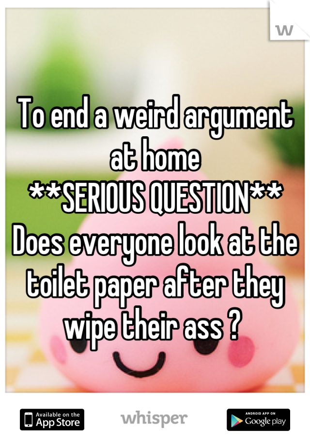To end a weird argument at home 
**SERIOUS QUESTION**
Does everyone look at the toilet paper after they wipe their ass ? 
