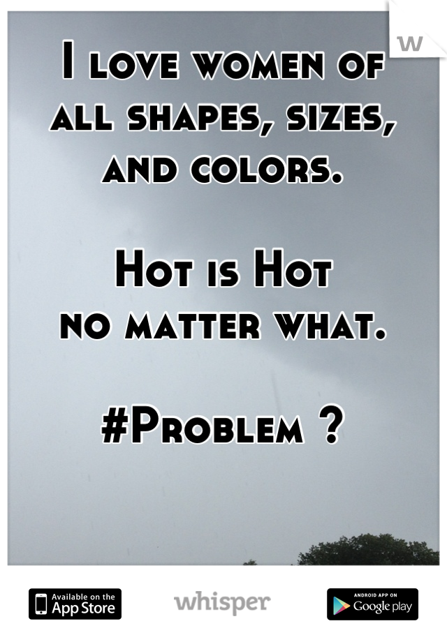 I love women of
all shapes, sizes, 
and colors.

Hot is Hot
no matter what.

#Problem ?