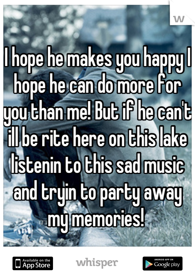 I hope he makes you happy I hope he can do more for you than me! But if he can't ill be rite here on this lake listenin to this sad music and tryin to party away my memories! 