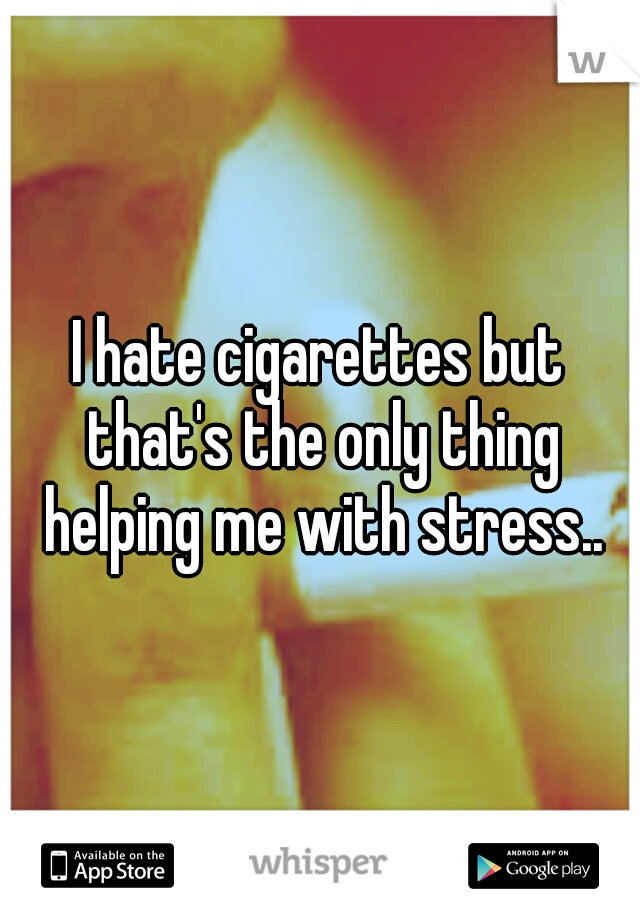 I hate cigarettes but that's the only thing helping me with stress..