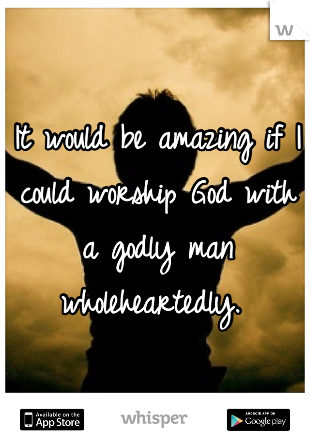 It would be amazing if I could worship God with a godly man wholeheartedly. 