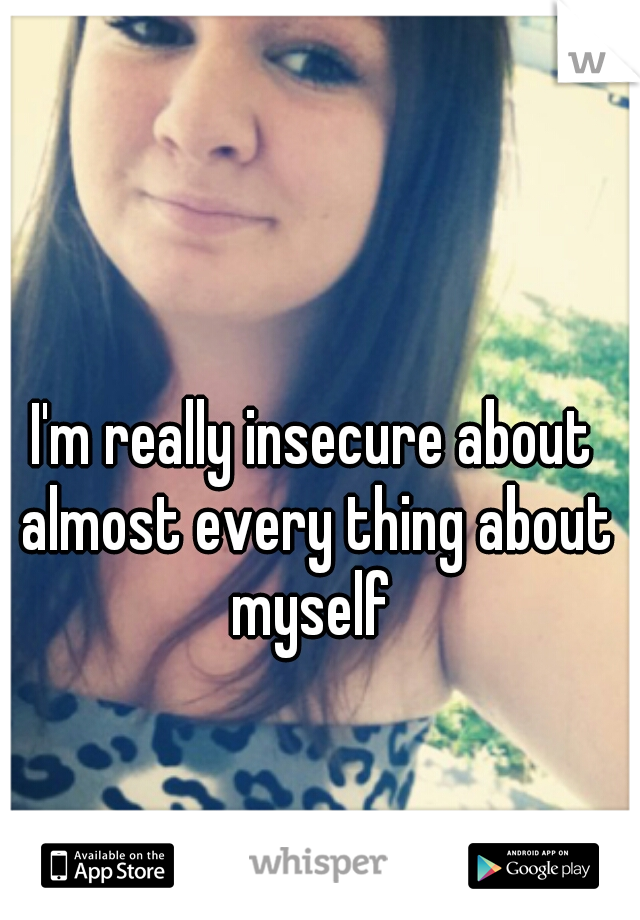 I'm really insecure about almost every thing about myself 