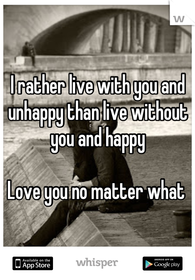 I rather live with you and unhappy than live without you and happy 

Love you no matter what 