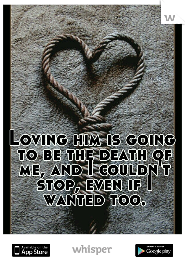Loving him is going to be the death of me, and I couldn't stop, even if I wanted too.