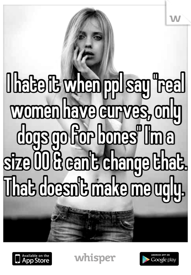 I hate it when ppl say "real women have curves, only dogs go for bones" I'm a size 00 & can't change that. That doesn't make me ugly. 